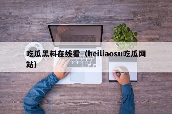 吃瓜黑料在线看（heiliaosu吃瓜网站）