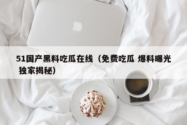 51国产黑料吃瓜在线(免费吃瓜 爆料曝光 独家揭秘)