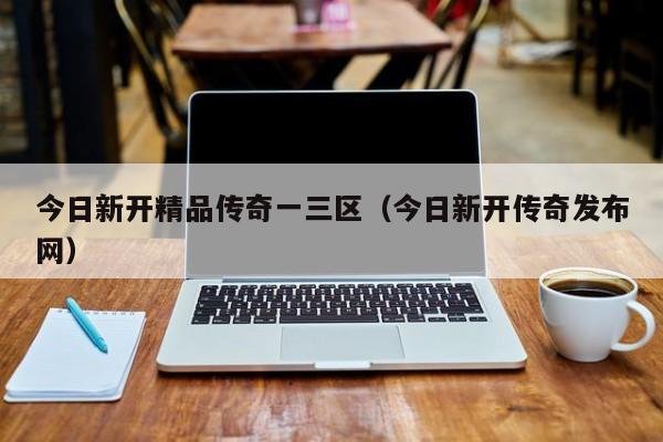 今日新开精品传奇一三区（今日新开传奇发布网）