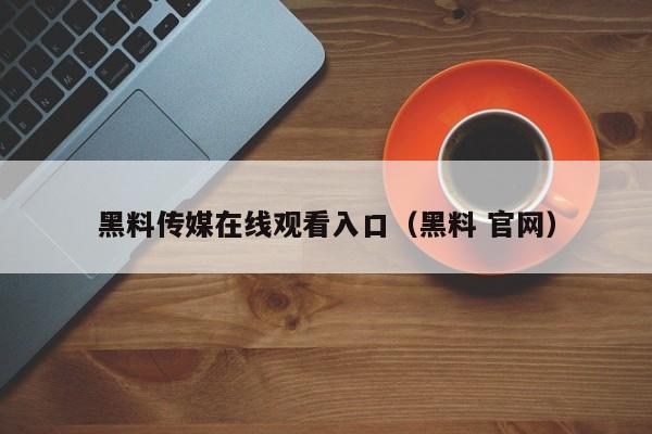 黑料传媒在线观看入口(黑料 官网)