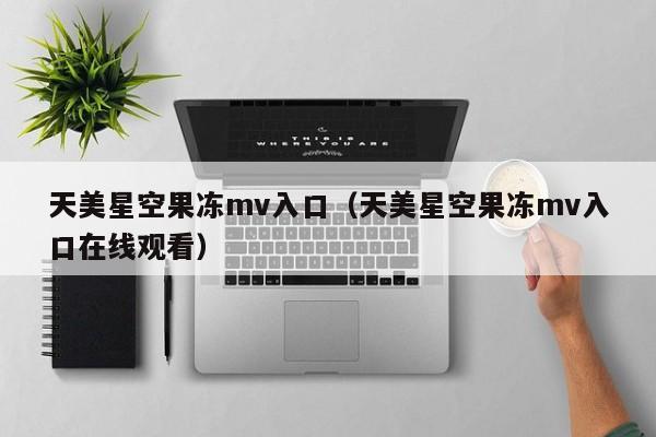 天美星空果冻mv入口(天美星空果冻mv入口在线观看)