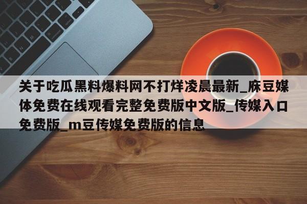 关于吃瓜黑料爆料网不打烊凌晨最新_庥豆媒体免费在线观看完整免费版中文版_传媒入口免费版_m豆传媒免费版的信息