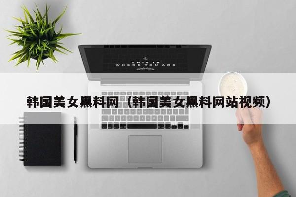 韩国美女黑料网(韩国美女黑料网站视频)