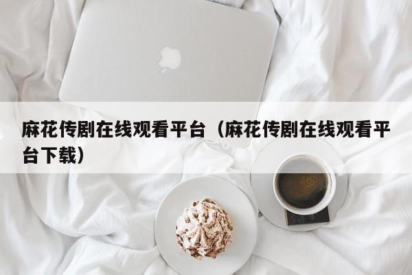 麻花传剧在线观看平台（麻花传剧在线观看平台下载）