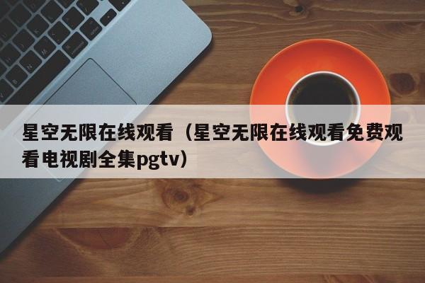 星空无限在线观看（星空无限在线观看免费观看电视剧全集pgtv）
