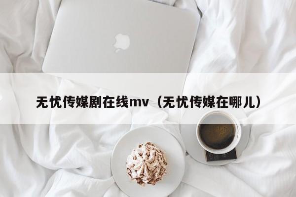 无忧传媒剧在线mv（无忧传媒在哪儿）