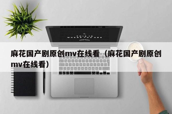 麻花国产剧原创mv在线看(麻花国产剧原创mv在线看)