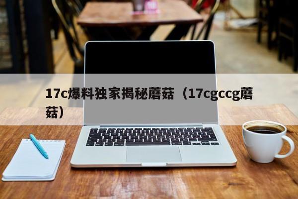 17c爆料独家揭秘蘑菇(17cgccg蘑菇)